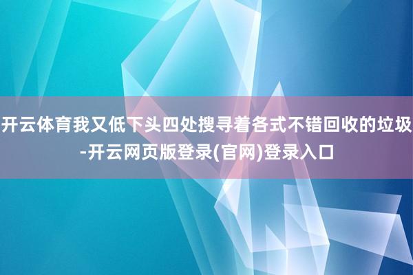 开云体育我又低下头四处搜寻着各式不错回收的垃圾-开云网页版登录(官网)登录入口