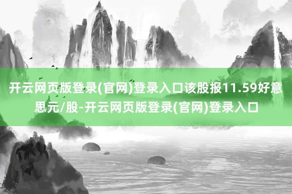 开云网页版登录(官网)登录入口该股报11.59好意思元/股-开云网页版登录(官网)登录入口