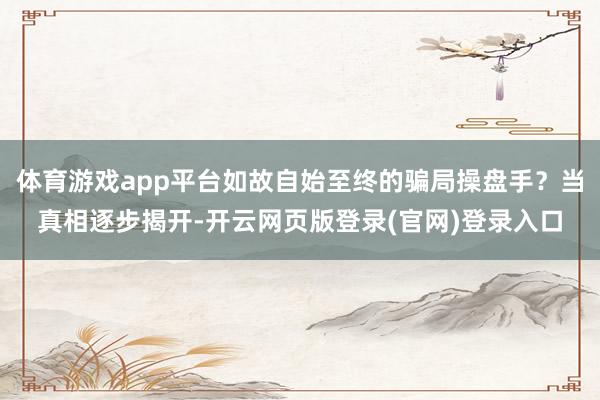 体育游戏app平台如故自始至终的骗局操盘手？当真相逐步揭开-开云网页版登录(官网)登录入口
