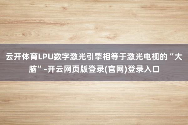 云开体育LPU数字激光引擎相等于激光电视的“大脑”-开云网页版登录(官网)登录入口