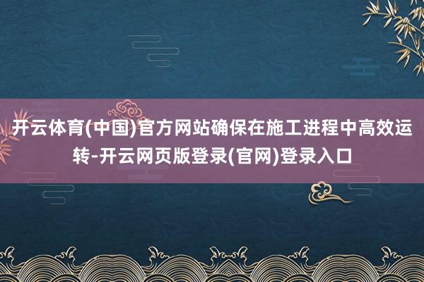 开云体育(中国)官方网站确保在施工进程中高效运转-开云网页版登录(官网)登录入口