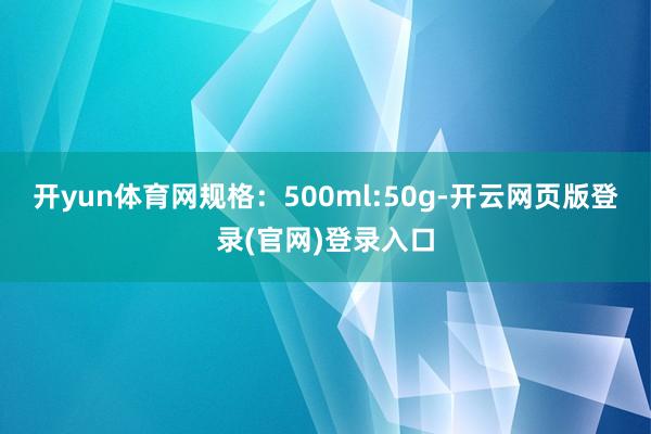 开yun体育网规格：500ml:50g-开云网页版登录(官网)登录入口