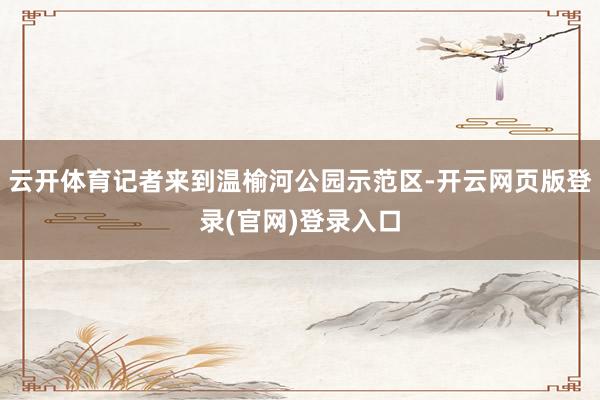 云开体育记者来到温榆河公园示范区-开云网页版登录(官网)登录入口