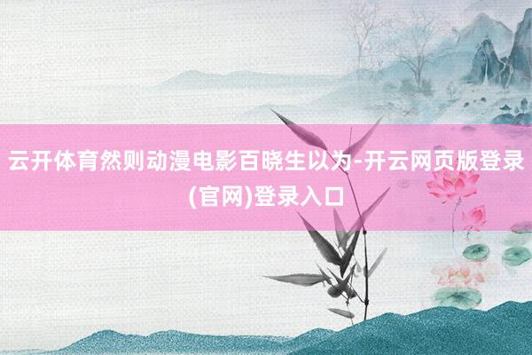 云开体育然则动漫电影百晓生以为-开云网页版登录(官网)登录入口