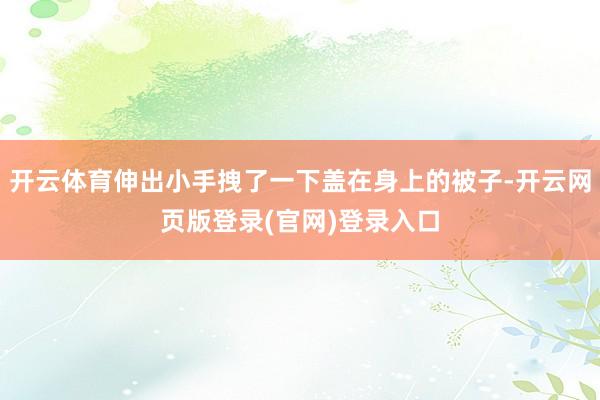 开云体育伸出小手拽了一下盖在身上的被子-开云网页版登录(官网)登录入口
