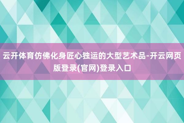 云开体育仿佛化身匠心独运的大型艺术品-开云网页版登录(官网)登录入口