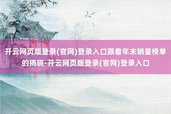 开云网页版登录(官网)登录入口跟着年末销量榜单的揭晓-开云网页版登录(官网)登录入口