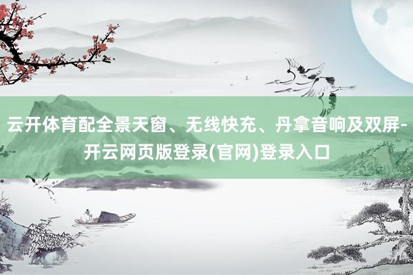 云开体育配全景天窗、无线快充、丹拿音响及双屏-开云网页版登录(官网)登录入口