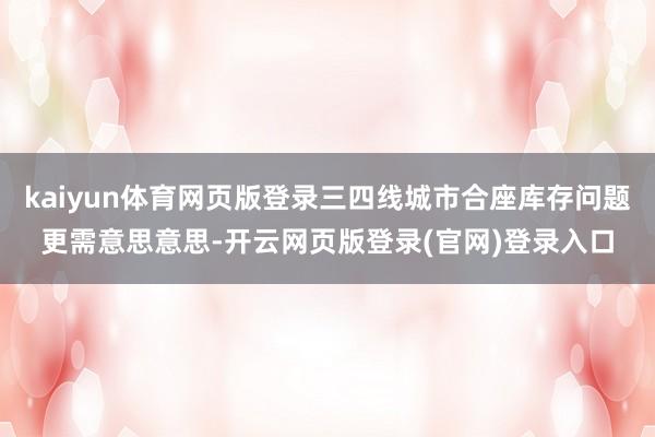 kaiyun体育网页版登录三四线城市合座库存问题更需意思意思-开云网页版登录(官网)登录入口