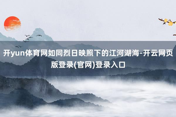 开yun体育网如同烈日映照下的江河湖海-开云网页版登录(官网)登录入口