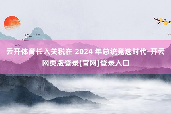 云开体育长入关税在 2024 年总统竞选时代-开云网页版登录(官网)登录入口