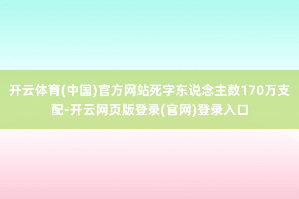 开云体育(中国)官方网站死字东说念主数170万支配-开云网页版登录(官网)登录入口