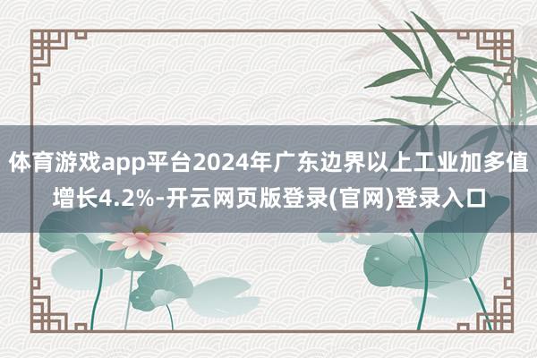 体育游戏app平台2024年广东边界以上工业加多值增长4.2%-开云网页版登录(官网)登录入口