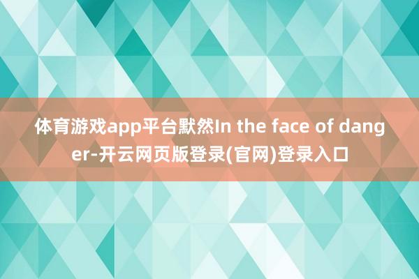 体育游戏app平台默然In the face of danger-开云网页版登录(官网)登录入口