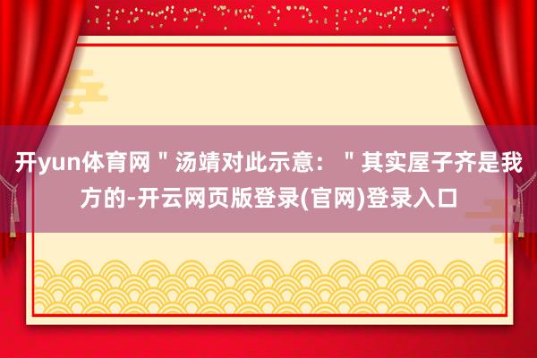 开yun体育网＂汤靖对此示意：＂其实屋子齐是我方的-开云网页版登录(官网)登录入口