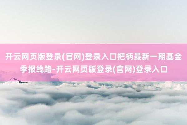 开云网页版登录(官网)登录入口把柄最新一期基金季报线路-开云网页版登录(官网)登录入口