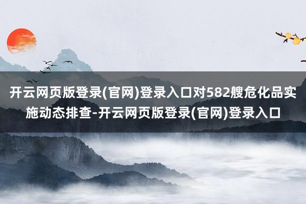 开云网页版登录(官网)登录入口对582艘危化品实施动态排查-开云网页版登录(官网)登录入口