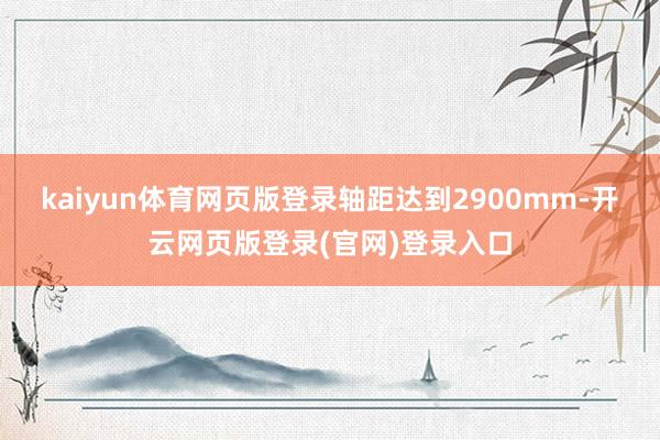 kaiyun体育网页版登录轴距达到2900mm-开云网页版登录(官网)登录入口