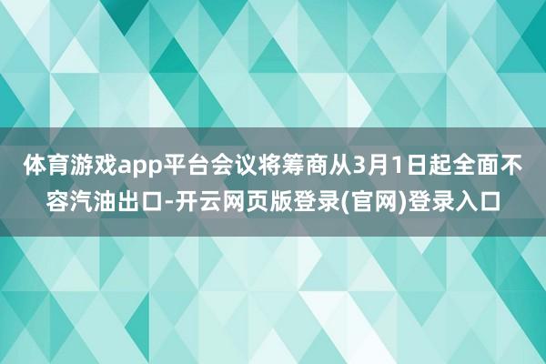 体育游戏app平台会议将筹商从3月1日起全面不容汽油出口-开云网页版登录(官网)登录入口