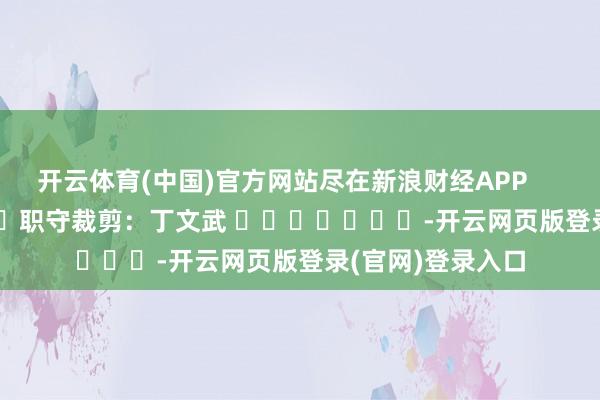 开云体育(中国)官方网站尽在新浪财经APP            						职守裁剪：丁文武 							-开云网页版登录(官网)登录入口