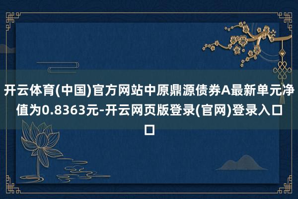 开云体育(中国)官方网站中原鼎源债券A最新单元净值为0.8363元-开云网页版登录(官网)登录入口