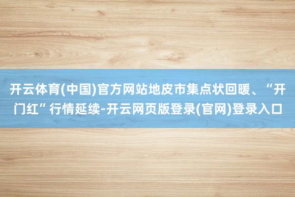 开云体育(中国)官方网站地皮市集点状回暖、“开门红”行情延续-开云网页版登录(官网)登录入口