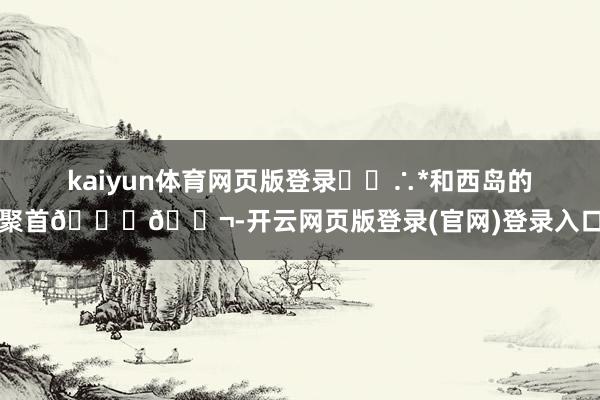 kaiyun体育网页版登录･◦∴*和西岛的聚首🐚🐬-开云网页版登录(官网)登录入口