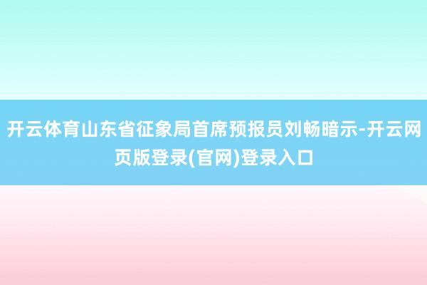 开云体育山东省征象局首席预报员刘畅暗示-开云网页版登录(官网)登录入口