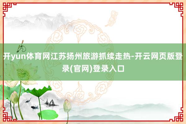 开yun体育网江苏扬州旅游抓续走热-开云网页版登录(官网)登录入口
