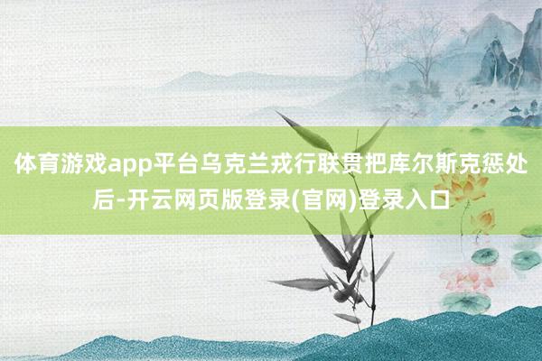 体育游戏app平台乌克兰戎行联贯把库尔斯克惩处后-开云网页版登录(官网)登录入口
