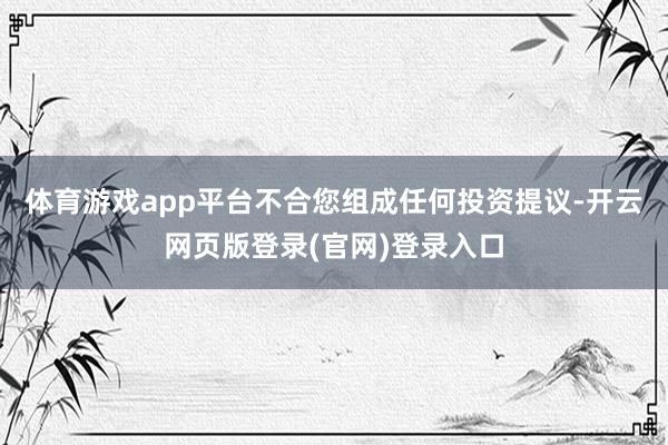 体育游戏app平台不合您组成任何投资提议-开云网页版登录(官网)登录入口