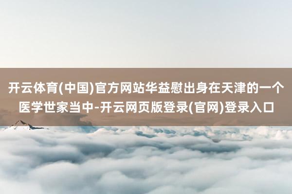 开云体育(中国)官方网站华益慰出身在天津的一个医学世家当中-开云网页版登录(官网)登录入口